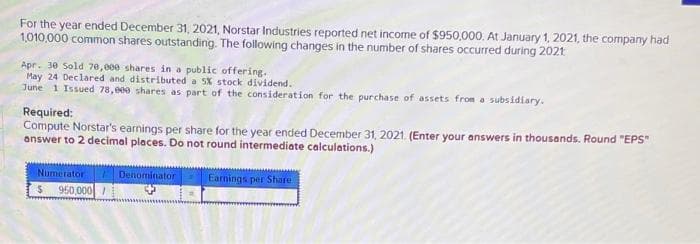 For the year ended December 31, 2021, Norstar Industries reported net income of $950,000. At January 1, 2021, the company had
1,010,000 common shares outstanding. The following changes in the number of shares occurred during 2021
Apr. 30 Sold 70,000 shares in a public offering.
May 24 Declared and distributed a 5% stock dividend.
June 1 Issued 78,000 shares as part of the consideration for the purchase of assets from a subsidiary.
Required:
Compute Norstar's earnings per share for the year ended December 31, 2021. (Enter your answers in thousands. Round "EPS"
answer to 2 decimal places. Do not round intermediate calculations.)
Numerator
$
950,000/
Denominator
Earnings per Share