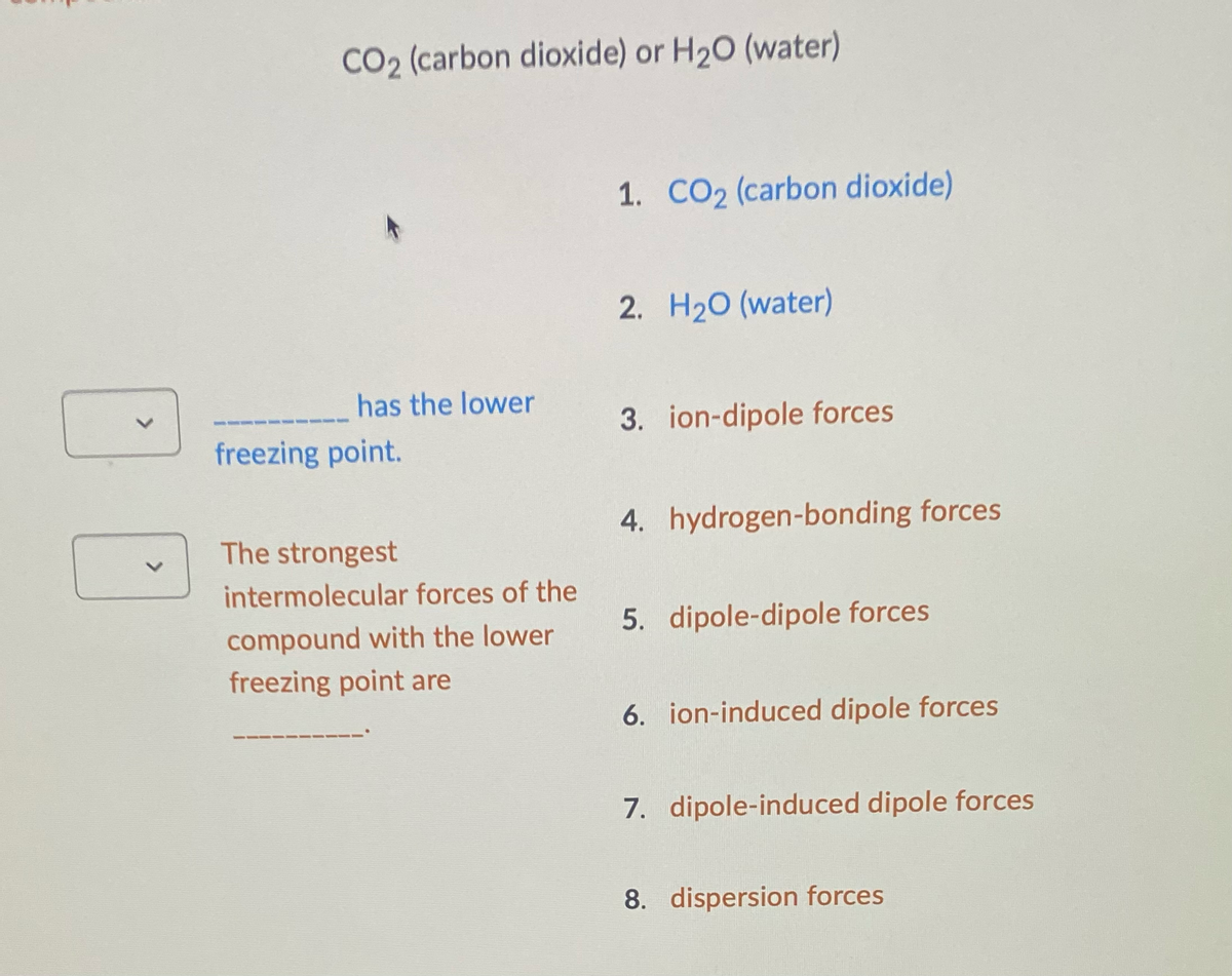 V
CO2 (carbon dioxide) or H₂O (water)
has the lower
freezing point.
The strongest
intermolecular forces of the
compound with the lower
freezing point are
1. CO2 (carbon dioxide)
2. H₂O (water)
3. ion-dipole forces
4. hydrogen-bonding forces
5. dipole-dipole forces
6. ion-induced dipole forces
7. dipole-induced dipole forces
8. dispersion forces