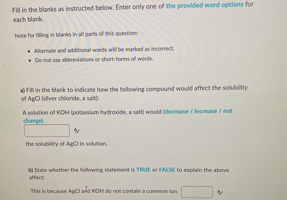 Fill in the blanks as instructed below. Enter only one of the provided word options for
each blank.
Note for filling in blanks in all parts of this question:
• Alternate and additional words will be marked as incorrect.
. Do not use abbreviations or short-forms of words.
a) Fill in the blank to indicate how the following compound would affect the solubility
of AgCl (silver chloride, a salt):
A solution of KOH (potassium hydroxide, a salt) would (decrease / increase / not
change)
A
the solubility of AgCl in solution.
b) State whether the following statement is TRUE or FALSE to explain the above
affect:
This is because AgCl and KOH do not contain a common ion.
A