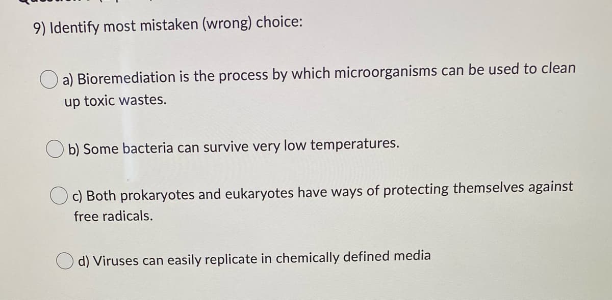 9) Identify most mistaken (wrong) choice:
a) Bioremediation is the process by which microorganisms can be used to clean
up toxic wastes.
Ob) Some bacteria can survive very low temperatures.
c) Both prokaryotes and eukaryotes have ways of protecting themselves against
free radicals.
d) Viruses can easily replicate in chemically defined media