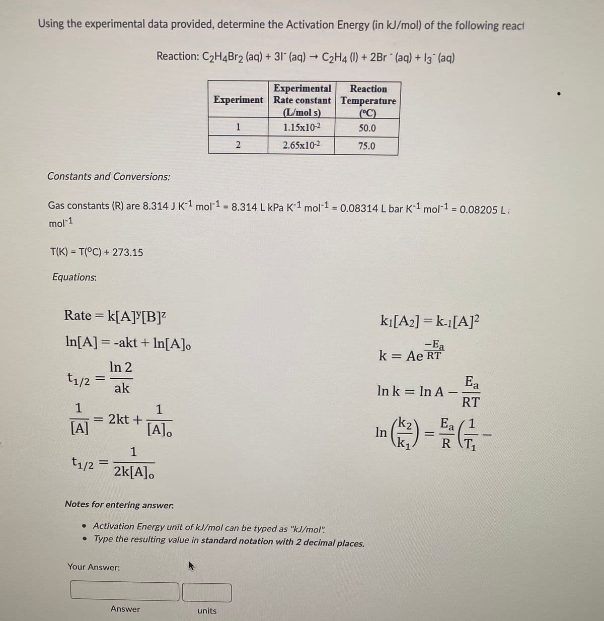 Using the experimental data provided, determine the Activation Energy (in kJ/mol) of the following react
Reaction: C₂H4Br2 (aq) + 31 (aq) → C₂H4 (1) + 2Br (aq) + 13¯ (aq)
Experimental
Reaction
Temperature
Experiment Rate constant
(L/mol s)
(°C)
1
1.15x10-2
50.0
2
2.65x10-2
75.0
Constants and Conversions:
Gas constants (R) are 8.314 J K-¹ mol-¹ = 8.314 L kPa K-¹ mol-¹ = 0.08314 L bar K-1 mol-1 = 0.08205 Li
mol-1
T(K)= T(°C) + 273.15
Equations.
k₁[A2] = k-1[A]²2
-Ea
k = Ae RT
Ea
ln k = ln A
RT
Ea
In (K²) - F/G/²2 -
=
R
Rate = k[A][B]²
In[A] = -akt + In[A]o
In 2
t1/2
ak
1
1
= 2kt +
[A]
[A].
1
t₁/2 =
2k[A]o
Notes for entering answer.
• Activation Energy unit of kJ/mol can be typed as "kJ/mol"!
• Type the resulting value in standard notation with 2 decimal places.
Your Answer:
units
=
Answer
-