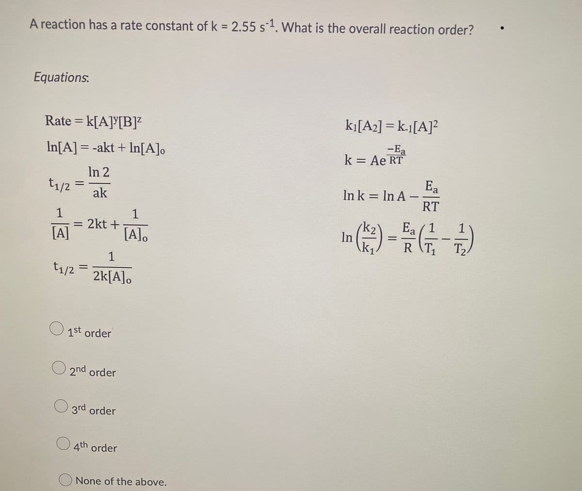 A reaction has a rate constant of k = 2.55 s 1. What is the overall reaction order?
Equations.
Rate = k[A][B]²
k₁[A₂] = k-1[A]²
-Ea
In[A] = -akt + ln[A]o
k = Ae RT
In 2
Ea
=
t₁/2 =
In k = ln A -
ak
RT
1
1
Ea
= 2kt +
[A]
[A].
In (1/²) = 5/²2 (1/17 - ²2/1)
RT₁
T2
1
=
2k[A].
t1/2
1st order
2nd order
3rd order
O4th order
None of the above.