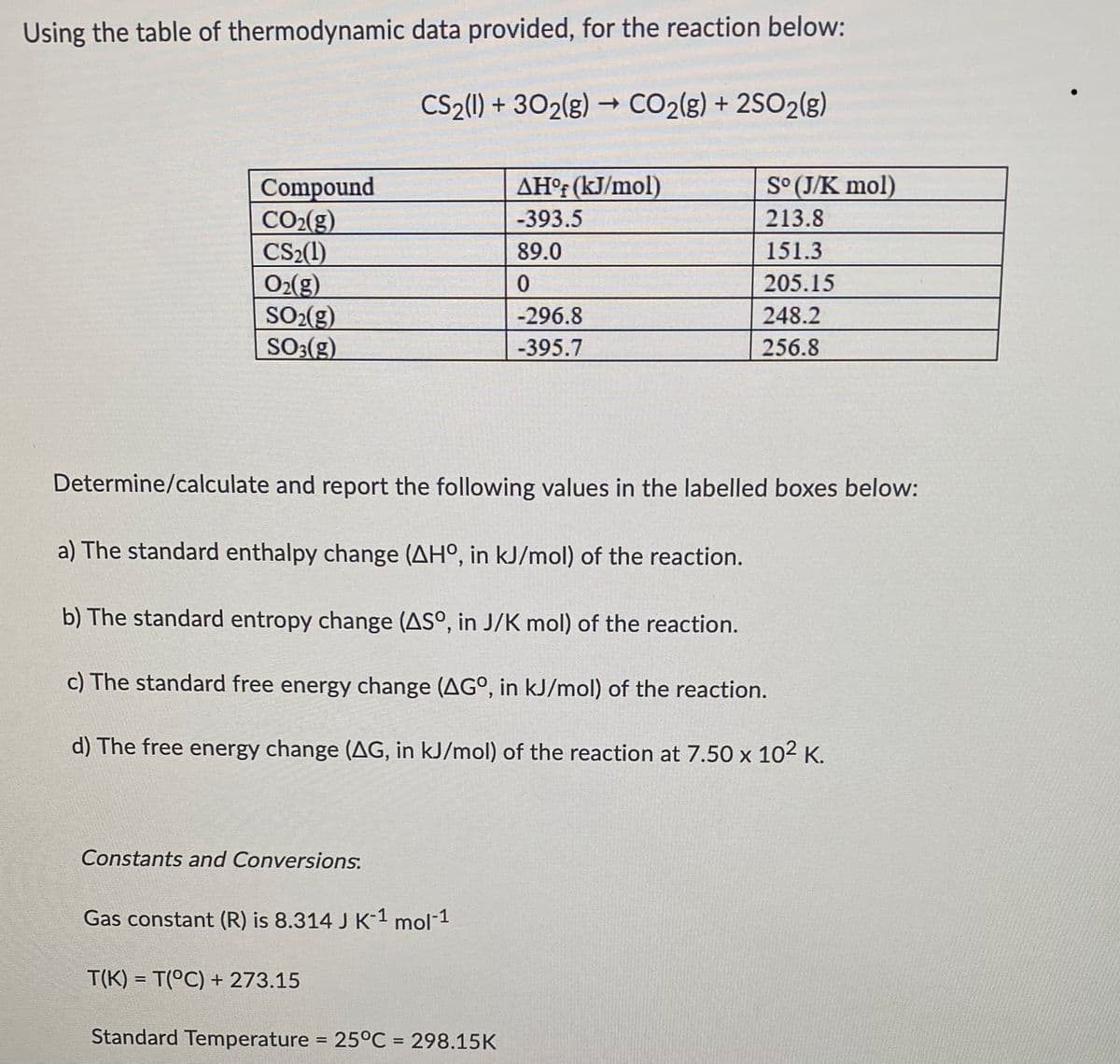 Using the table of thermodynamic data provided, for the reaction below:
CS2(1)+302(g) → CO2(g) + 2SO2(g)
Compound
AHºf (kJ/mol)
So (J/K mol)
CO₂(g)
-393.5
213.8
CS₂(1)
89.0
151.3
O₂(g)
0
205.15
SO₂(g)
-296.8
248.2
SO3(g)
-395.7
256.8
Determine/calculate and report the following values in the labelled boxes below:
a) The standard enthalpy change (AHO, in kJ/mol) of the reaction.
b) The standard entropy change (AS°, in J/K mol) of the reaction.
c) The standard free energy change (AGO, in kJ/mol) of the reaction.
d) The free energy change (AG, in kJ/mol) of the reaction at 7.50 x 10² K.
Constants and Conversions.
Gas constant (R) is 8.314 J K-1 mol-1
T(K) = T(°C) + 273.15
Standard Temperature = 25°C = 298.15K