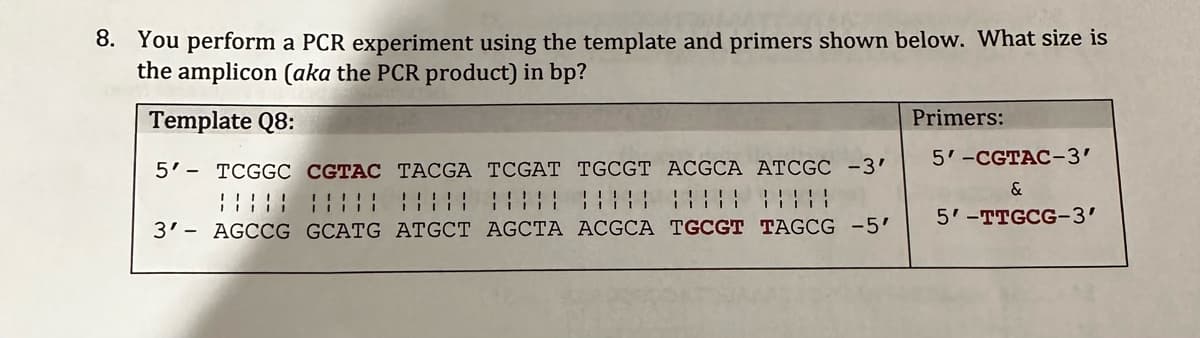 8. You perform a PCR experiment using the template and primers shown below. What size is
the amplicon (aka the PCR product) in bp?
Template Q8:
5' TCGGC CGTAC TACGA TCGAT TGCGT ACGCA ATCGC -3'
¦¦¦¦¦ ¦¦¦¦¦ ¦¦¦¦¦ ¦|||| ||||||||||
3' AGCCG GCATG ATGCT AGCTA ACGCA TGCGT TAGCG -5'
Primers:
5'-CGTAC-3'
&
5'-TTGCG-3'