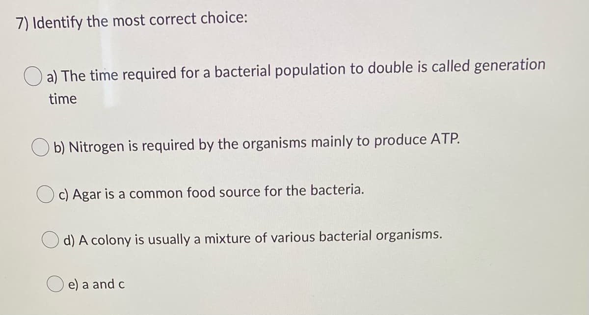7) Identify the most correct choice:
a) The time required for a bacterial population to double is called generation
time
Ob) Nitrogen is required by the organisms mainly to produce ATP.
c) Agar is a common food source for the bacteria.
d) A colony is usually a mixture of various bacterial organisms.
e) a and c