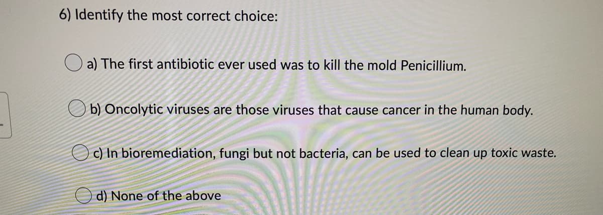 6) Identify the most correct choice:
a) The first antibiotic ever used was to kill the mold Penicillium.
b) Oncolytic viruses are those viruses that cause cancer in the human body.
Oc) In bioremediation, fungi but not bacteria, can be used to clean up toxic waste.
d) None of the above