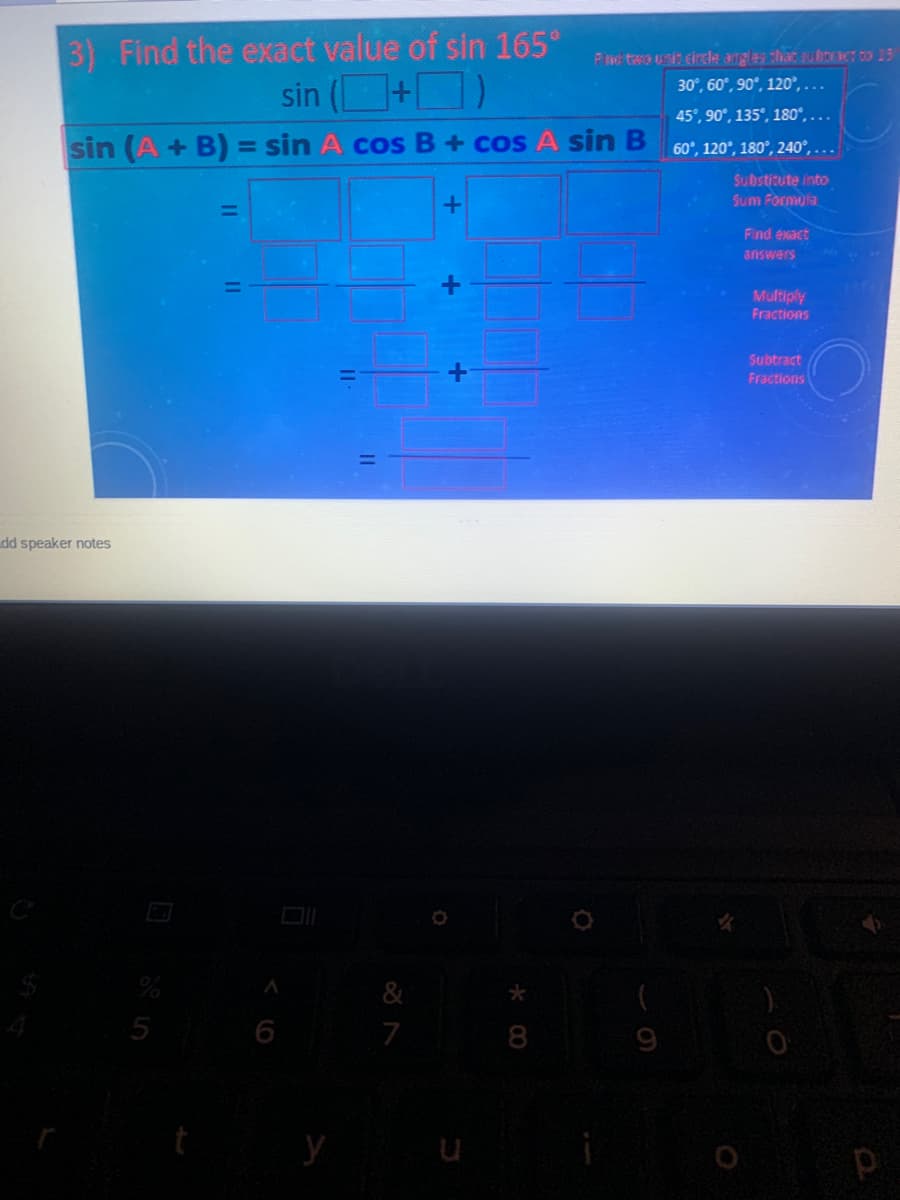 3) Find the exact value of sin 165°
sin (+D)
Pnd teo uni circle angles that subroe co 13
30°, 60°, 90°, 120°, ...
45°, 90°, 135°, 180°, ...
sin (A + B) = sin A cos B+ cos A sin B
60°, 120°, 180°, 240°, ...
%3D
Substitute into
Sum Formula
Find exact
answers
Multiply
Fractions
Subtract
Fractions
dd speaker notes
5
6
7
8
9
y
