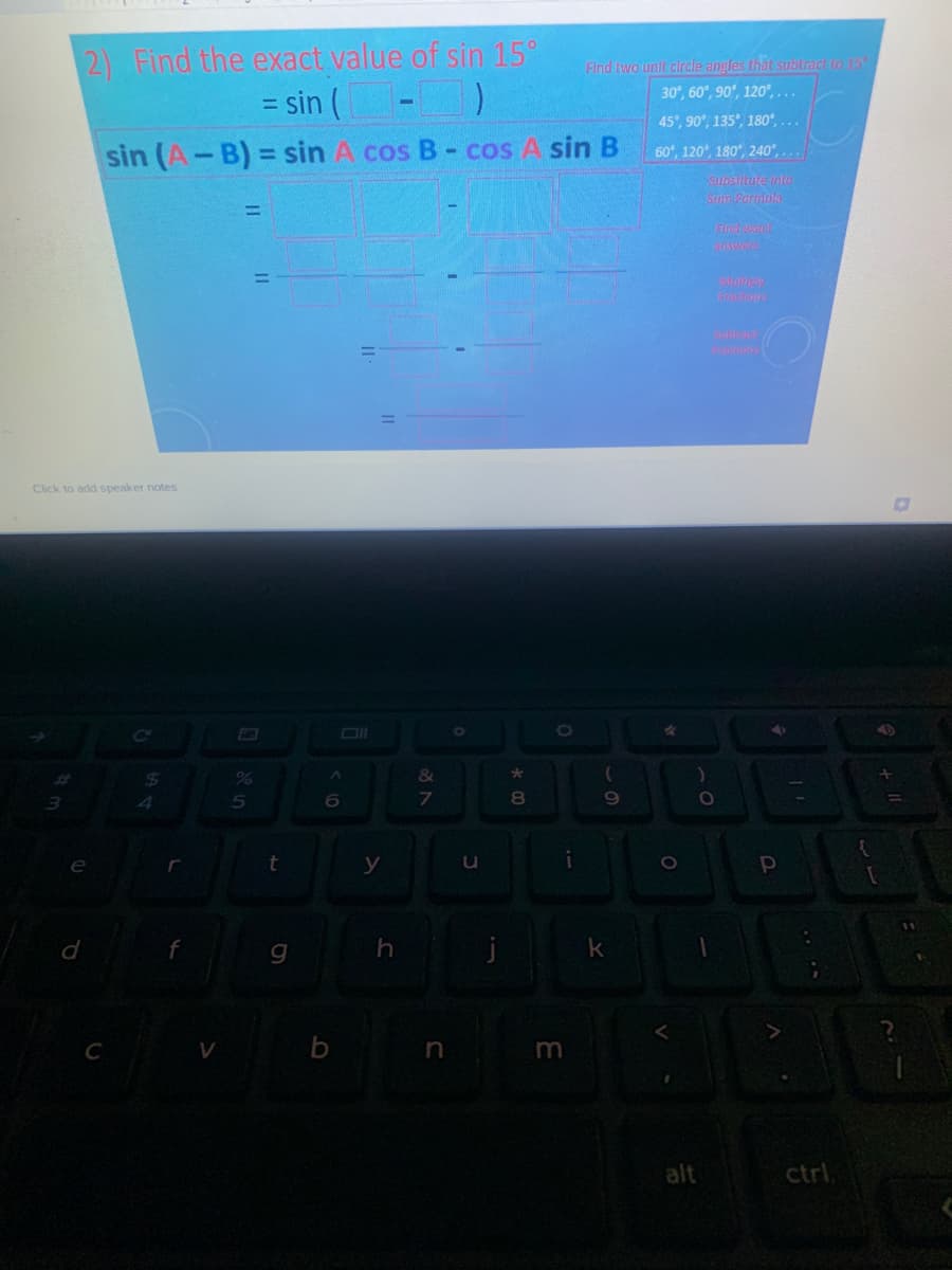 2) Find the exact value of sin 15°
= sin ( -)
Find two unit circle angles that subtract to 15
30°, 60°, 90°, 120°, ...
%3D
45°, 90°, 135°, 180°, ...
sin (A-B) = sin A cos B- cos A sin B
60°, 120, 180°, 240°, ...
%3D
subsiture into
Srm Pormbla
%3D
Find wach
answers
Click to add speaker notes
24
&
4
7.
e
t
y
u
in
m
alt
ctrl
