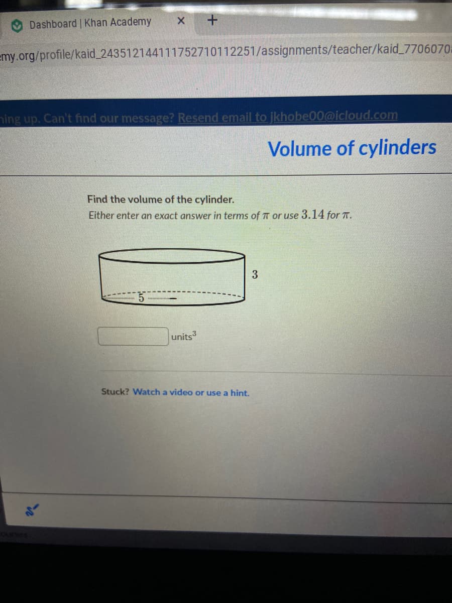 Dashboard | Khan Academy
emy.org/profile/kaid 243512144111752710112251/assignments/teacher/kaid_7706070
ing up. Can't find our message? Resend email to jkhobe00@icloud.com
Volume of cylinders
Find the volume of the cylinder.
Either enter an exact answer in terms of TT or use 3.14 for T.
units
Stuck? Watch a video or use a hint.
