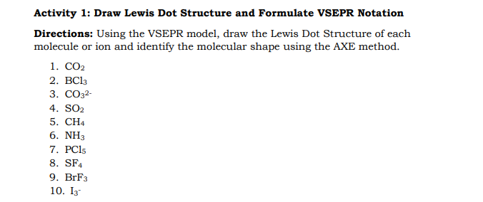 Activity 1: Draw Lewis Dot Structure and Formulate VSEPR Notation
Directions: Using the VSEPR model, draw the Lewis Dot Structure of each
molecule or ion and identify the molecular shape using the AXE method.
1. СО2
2. BСls
3. СОЗ32-
4. SO2
5. CH4
6. NH3
7. PCI5
8. SF4
9. BrF3
10. I3
