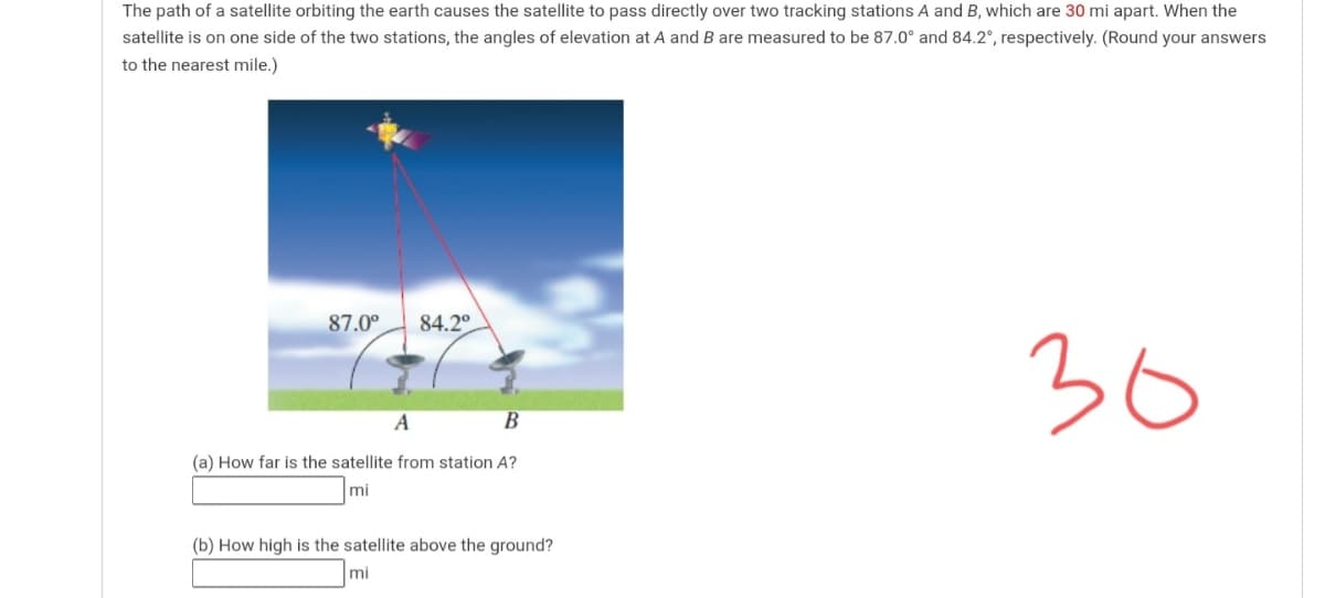 The path of a satellite orbiting the earth causes the satellite to pass directly over two tracking stations A and B, which are 30 mi apart. When the
satellite is on one side of the two stations, the angles of elevation at A and B are measured to be 87.0° and 84.2°, respectively. (Round your answers
to the nearest mile.)
87.0°
84.2°.
36
A
(a) How far is the satellite from station A?
mi
(b) How high is the satellite above the ground?
mi
