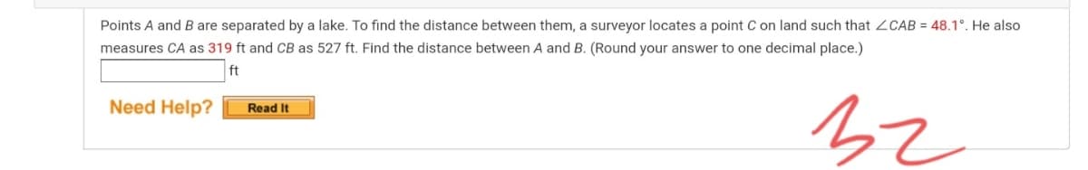 Points A and B are separated by a lake. To find the distance between them, a surveyor locates a point C on land such that ZCAB = 48.1°. He also
measures CA as 319 ft and CB as 527 ft. Find the distance between A and B. (Round your answer to one decimal place.)
ft
Need Help?
Read It
