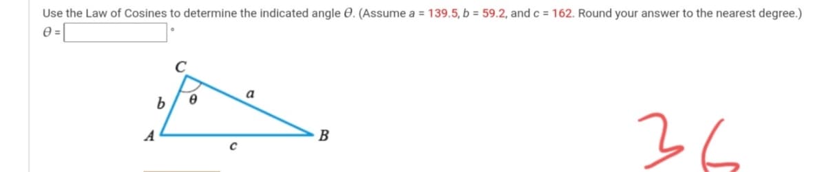 Use the Law of Cosines to determine the indicated angle O. (Assume a = 139.5, b = 59.2, and c = 162. Round your answer to the nearest degree.)
=[
a
b
36
A
B
