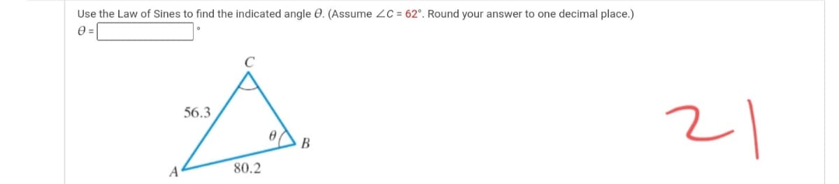 Use the Law of Sines to find the indicated angle 0. (Assume 2C = 62°. Round your answer to one decimal place.)
21
56.3
B
A
80.2
