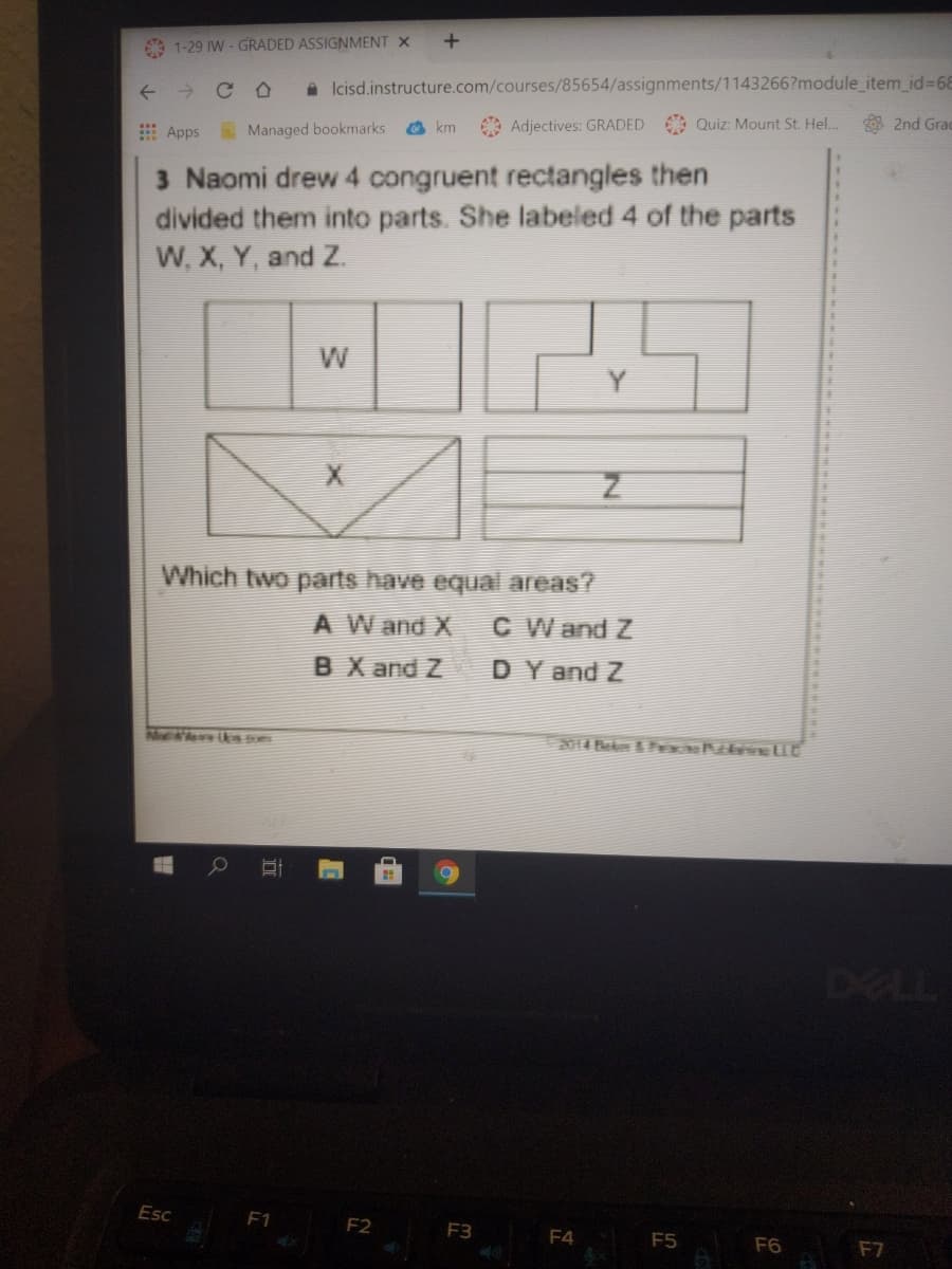 1-29 IW - GRADED ASSIGNMENT X
->
A Icisd.instructure.com/courses/85654/assignments/1143266?module_item_id%3D68
E Apps
Managed bookmarks
km
Adjectives: GRADED Quiz: Mount St. Hel..
8 2nd Grad
3 Naomi drew 4 congruent rectangles then
divided them into parts. She labeled 4 of the parts
W, X, Y, and Z.
W
Which two parts have equal areas?
A W and X
C W and Z
BX and Z
DY and Z
311H N a D8
DELL
Esc
F1
F2
F3
F4
F5
F6
F7
