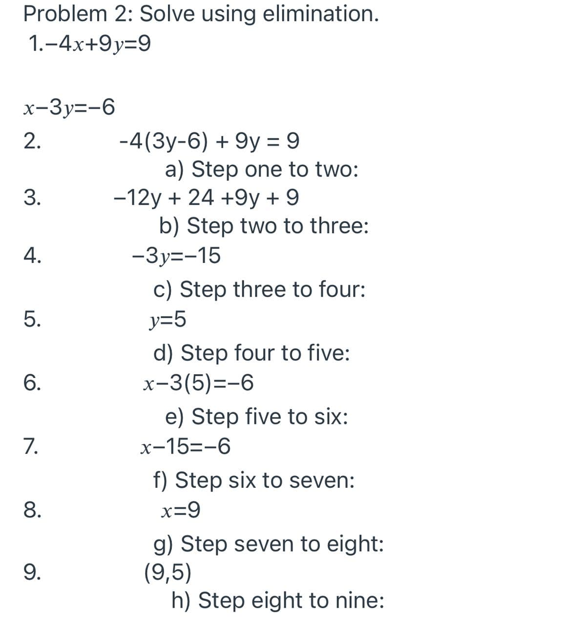 Problem 2: Solve using elimination.
1.-4x+9y=9
х-Зу--6
-4(3y-6) + 9y = 9
a) Step one to two:
-12y + 24 +9y + 9
b) Step two to three:
-3y=-15
3.
4.
c) Step three to four:
5.
y=5
d) Step four to five:
x-3(5)=-6
e) Step five to six:
7.
x-15=-6
f) Step six to seven:
8.
x=9
g) Step seven to eight:
(9,5)
h) Step eight to nine:
9.
2.
6.
