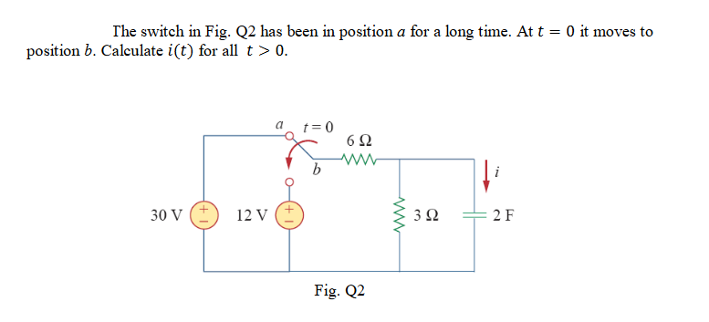 The switch in Fig. Q2 has been in position a for a long time. At t = 0 it moves to
position b. Calculate i(t) for all t> 0.
a t=0
6Ω
30 V
12 V
3 Q
2 F
Fig. Q2
