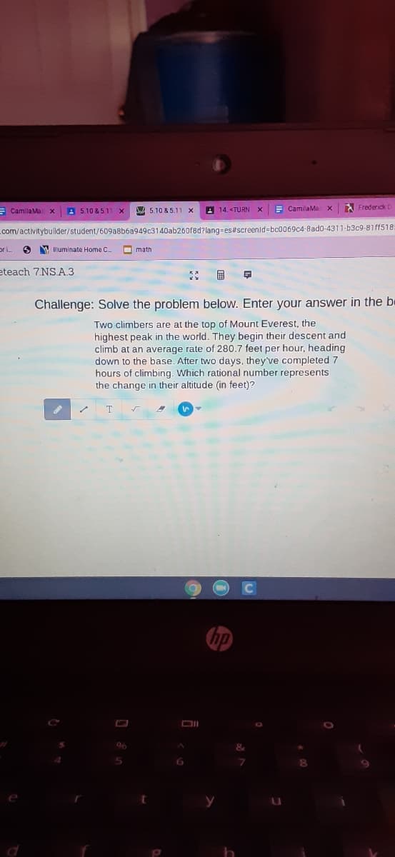 E CamilaMa x
A 5.10 &5.1
A 5.10 & 5.11
A 14. <TURN
E CamilaMa
Frederick I
com/activitybuilder/student/609a8b6a949c3140ab260f8d?lang-es#screenid=bc0069c4-8ad0-4311-b3c9-81 ff518:
or i.
Y Illuminate Home C
O math
eteach 7.NS.A.3
国
Challenge: Solve the problem below. Enter your answer in the be
Two climbers are at the top of Mount Everest, the
highest peak in the world. They begin their descent and
climb at an average rate of 280.7 feet per hour, heading
down to the base. After two days, they've completed 7
hours of climbing. Which rational number répresents
the change in their altitude (in feet)?
