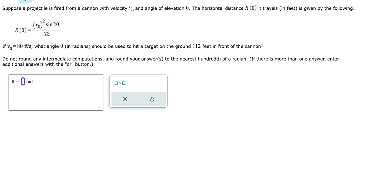 Suppose a projectile is fired from a cannon with velocity vo and angle of elevation 0. The horizontal distance R (0) it travels (in feet) is given by the following.
2
(vo)² sin 20
R (0) =
32
If y=80 ft/s, what angle 0 (in radians) should be used to hit a target on the ground 112 feet in front of the cannon?
Do not round any intermediate computations, and round your answer(s) to the nearest hundredth of a radian. (If there is more than one answer, enter
additional answers with the "or" button.)
0 = = rad
or
X