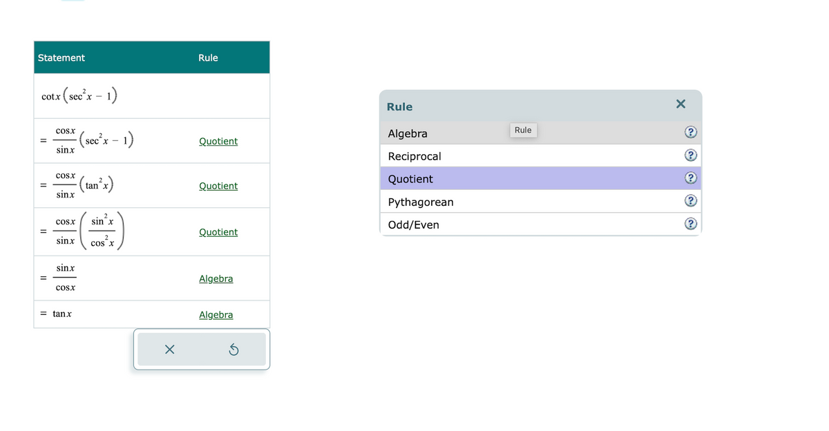 Statement
cotx
=
=
tx (sec²x − 1)
=
COSX
-(sec²x − 1)
sinx
COSX
sinx
COSX sin x
sinx
sinx
COSX
= tanx
(tan²x)
COS X
Rule
Quotient
Quotient
Quotient
Algebra
Algebra
Rule
Algebra
Reciprocal
Quotient
Pythagorean
Odd/Even
Rule
X
?
?
?
?