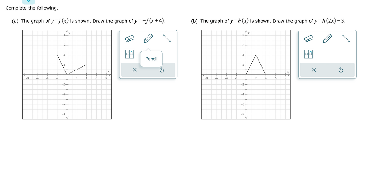 Complete the following.
(a) The graph of y=f(x) is shown. Draw the graph of y=−ƒ(x+4).
-8
-6
-4
-2
8-
64
-2-
+
-4-
-6+
-8-
4
6
8
Pencil
(b) The graph of y=h (x) is shown. Draw the graph of y=h (2x) −3.
81Y
-8
-6
-4
-2
6+
4.
2+
-2+
-4-
-6+
-8-
2
4
6
8