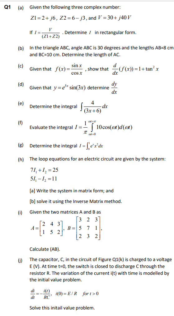 Q1
(a)
Given the following three complex number:
Z1=2+ j6, Z2=6- j3, and V = 30+ j40 V
V
If I =
(Zl+Z2)
Determine I in rectangular form.
(b) In the triangle ABC, angle ABC is 30 degrees and the lengths AB=8 cm
and BC=10 cm. Determine the length of AC.
sin x
Given that f(x)=-
cos x
d
(f(x)) =1+tan²x
dx
(c)
show that
dy
Given that y =e* sin(3x) determine
dx
(d)
(e)
4
- dx
Determine the integral 3x+6)
(f)
Evaluate the integral I =-
1
| 10cos(ot)d(at)
o=0
(g)
Determine the integral I =
(h)
The loop equations for an electric circuit are given by the system:
71, +1, = 25
51, - 1, =11
[a] Write the system in matrix form; and
[b] solve it using the Inverse Matrix method.
(i)
Given the two matrices A and B as
[3 2 3
[2 4 3
A =
15 2
B = 5
7 1
| 2 3 2
Calculate (AB).
()
The capacitor, C, in the circuit of Figure Q1(k) is charged to a voltage
E (V). At time t=0, the switch is closed to discharge C through the
resistor
The variation of the current i(t) with time is modelled by
the initial value problem.
di
i(t)
i(0) = E/R for t>0
RC
%3D
dt
Solve this initail value problem.
