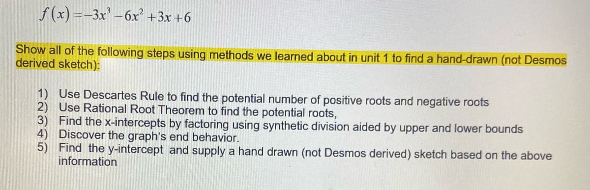 f (x)=-3x –6x +3x +6
Show all of the following steps using methods we learned about in unit 1 to find a hand-drawn (not Desmos
derived sketch):
1) Use Descartes Rule to find the potential number of positive roots and negative roots
2) Use Rational Root Theorem to find the potential roots,
3) Find the x-intercepts by factoring using synthetic division aided by upper and lower bounds
4) Discover the graph's end behavior.
5) Find the y-intercept and supply a hand drawn (not Desmos derived) sketch based on the above
information
