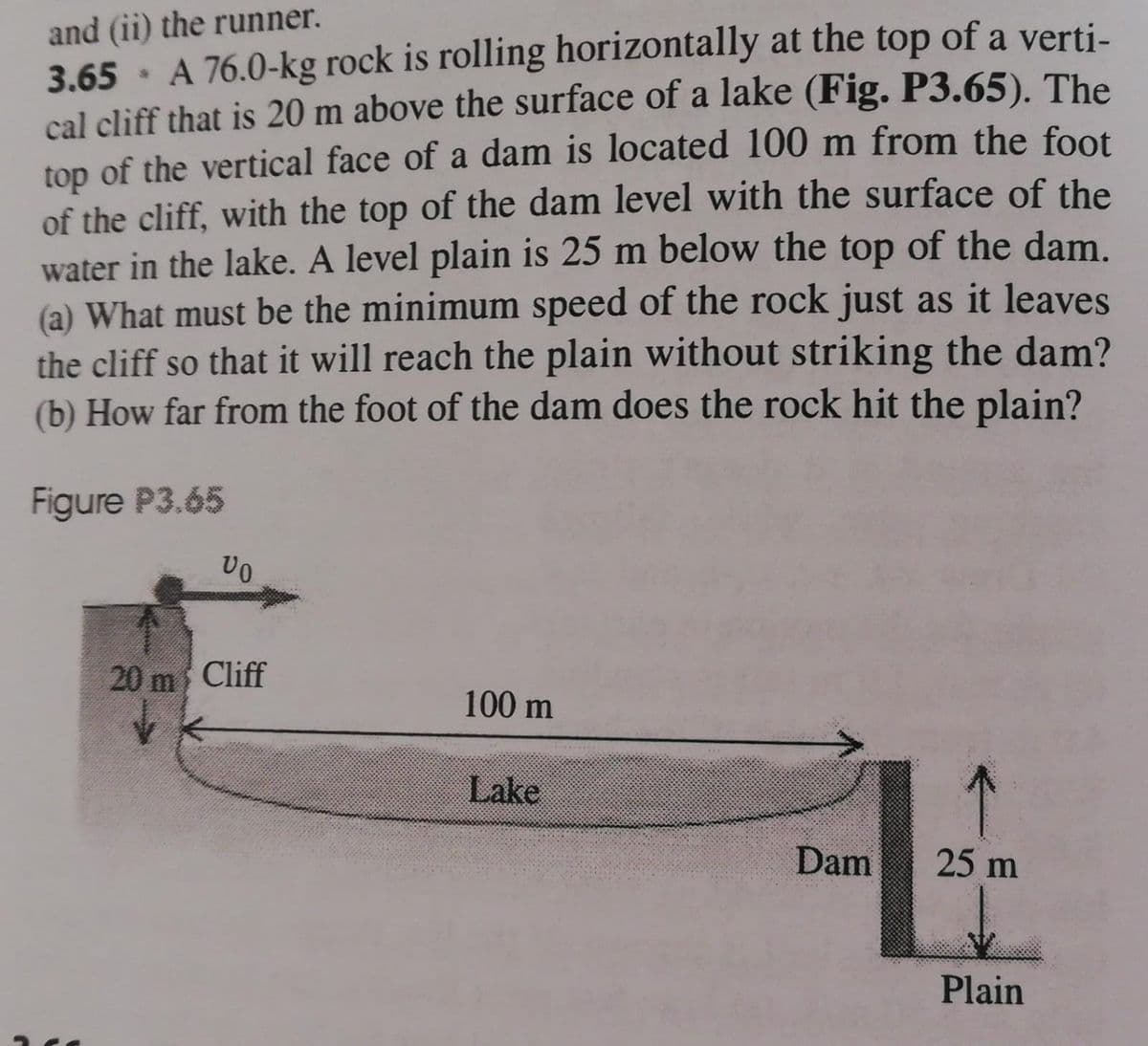 and (ii) the runner.
3.65 · A 76.0-kg rock is rolling horizontally at the top of a verti-
cal cliff that is 20 m above the surface of a lake (Fig. P3.65). The
top of the vertical face of a dam is located 100 m from the foot
of the cliff, with the top of the dam level with the surface of the
water in the lake. A level plain is 25 m below the top of the dam.
(a) What must be the minimum speed of the rock just as it leaves
the cliff so that it will reach the plain without striking the dam?
(b) How far from the foot of the dam does the rock hit the plain?
Figure P3.65
20 m Cliff
100 m
Lake
Dam
25 m
Plain
