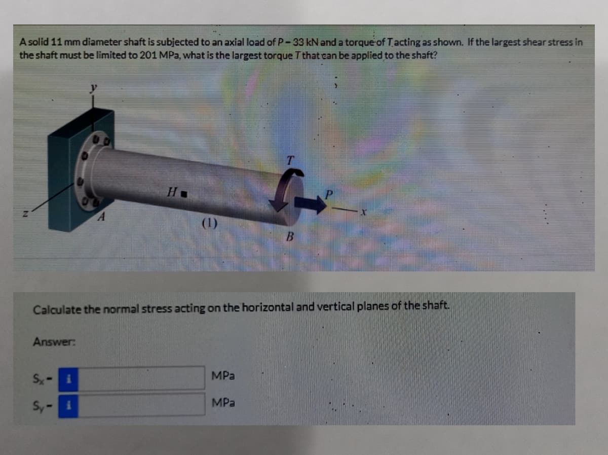 A solid 11 mm diameter shaft is subjected to an axial load of P-33 kN and a torque of Tacting as shown. If the largest shear stress in
the shaft must be limited to 201 MPa, what is the largest torque T that can be applied to the shaft?
(1)
Calculate the normal stress acting on the horizontal and vertical planes of the shaft.
Answer:
Sx-
MPa
Sy-i
MPa
