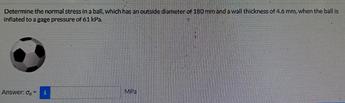 Determine the normal stress in a ball, which has an outside diameter.of 180 mmand a wall thickness of 4.6 mm, when the ball is
inflated to a gage pressure of 61 kPa.
Answer: o, =
MPa
