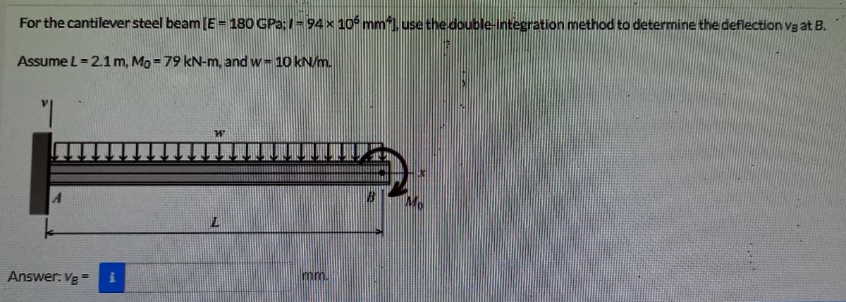 For the cantilever steel beam [E = 180 GPa:=94 x 10 mmil. use the double-integration method to determine the deflection vg at B.
Assume L = 2.1 m, Mo=79 kN-m, and w= 10 kN/m.
Answer: Vg=
mm.
