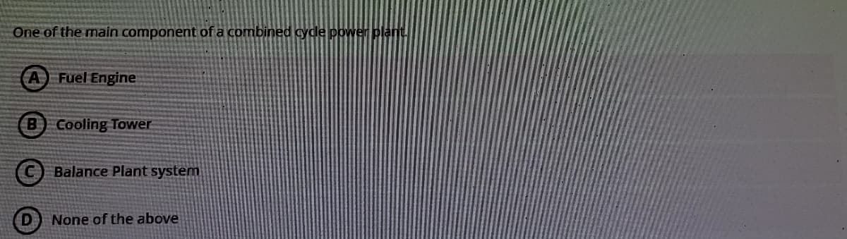 One of the main component of a combined cycle power plant.
A Fuel Engine
B Cooling Tower
C) Balance Plant system
None of the above
