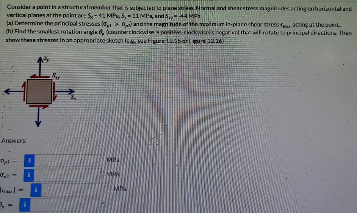 Consider a point in a structural member that is subjected to plane stress. Normal and shear stress magnitudes acting on horizontal and
vertical planes at the point are Sy= 41 MPa, Sy = 11 MPa, and S=-44 MPa.
(a) Determine the principal stresses (o,l > 02) and the magnitude of the maximum in-plane shear stress Tmax acting at the point...
(b) Find the smallest rotation angle 0, (counterclockwise is positive, cločkwise is negative) that will rotate to principal directions. Then
show these stresses in an appropriate sketch (e.g., see Figure 12.15 or Figure 12.16)
Answers:
OpI =
MPa.
Op2 =
MPa.
Tmax |
MPa.
