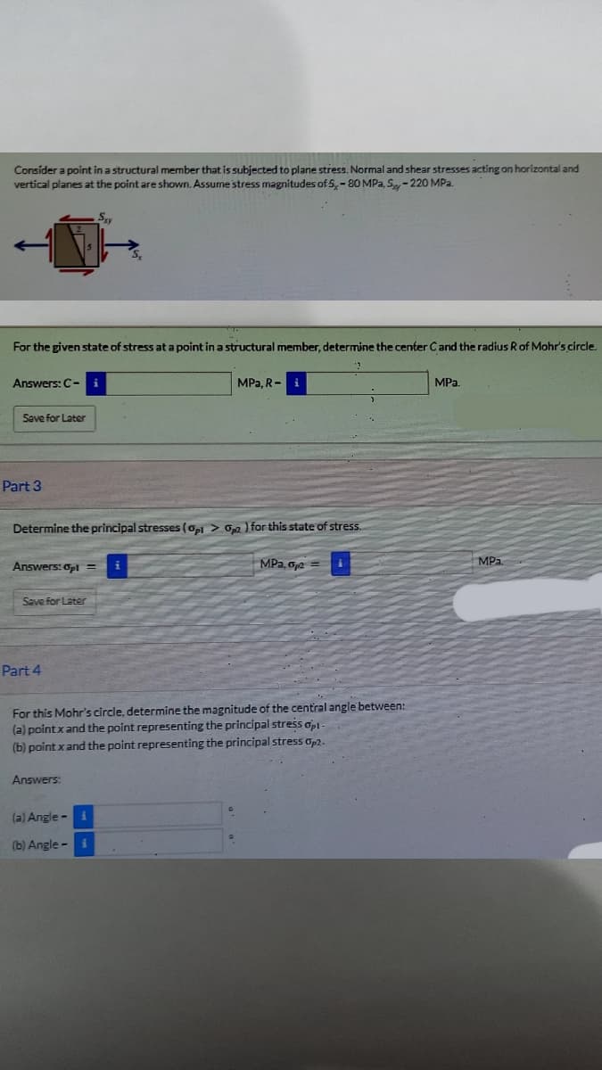 Consider a point in a structural member that is subjected to plane stress. Normal and shear stresses acting on horizontal and
vertical planes at the point are shown. Assume'stress magnitudes of 5,-80 MPa, S - 220 MPa.
Sy
For the given state of stress at a point in a structural member, determine the center Cand the radius R of Mohr's circle.
Answers: C-
MPa, R- i
MPa.
Save for Later
Part 3
Determine the principal stresses (api > Op2 ) for this state of stress.
Answers: Opl =
MPa, o,2 =
MPa
Save for Later
Part 4
For this Mohr's circle, determine the magnitude of the central angle between:
(a) pointxand the point representing the principal stress opl-
(b) point x and the point representing the principal stress Op2.
(a) Angle - i
(b) Angle - i
