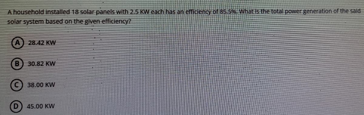 A household installed 18 solar panels with 2,5 KW each has an efficiency of 85.5%. What is the total power generation of the said
solar system based on the given efficiency?
A
28.42 KW
B
30.82 KW
38.00 KW
45.00 KW
