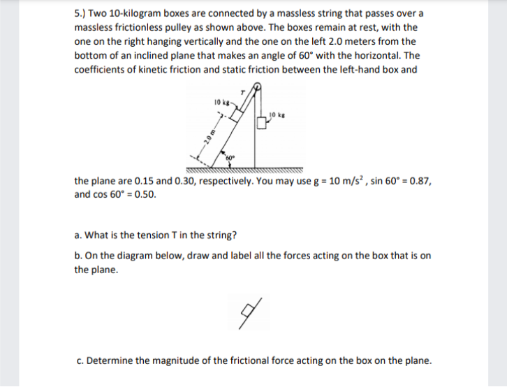 5.) Two 10-kilogram boxes are connected by a massless string that passes over a
massless frictionless pulley as shown above. The boxes remain at rest, with the
one on the right hanging vertically and the one on the left 2.0 meters from the
bottom of an inclined plane that makes an angle of 60° with the horizontal. The
coefficients of kinetic friction and static friction between the left-hand box and
A
the plane are 0.15 and 0.30, respectively. You may use g = 10 m/s², sin 60° = 0.87,
and cos 60° = 0.50.
a. What is the tension T in the string?
b. On the diagram below, draw and label all the forces acting on the box that is on
the plane.
c. Determine the magnitude of the frictional force acting on the box on the plane.
