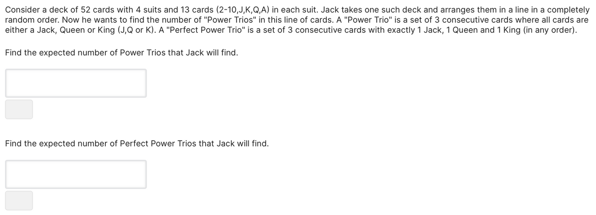 Consider a deck of 52 cards with 4 suits and 13 cards (2-10,J,K,Q,A) in each suit. Jack takes one such deck and arranges them in a line in a completely
random order. Now he wants to find the number of "Power Trios" in this line of cards. A "Power Trio" is a set of 3 consecutive cards where all cards are
either a Jack, Queen or King (J,Q or K). A "Perfect Power Trio" is a set of 3 consecutive cards with exactly 1 Jack, 1 Queen and 1 King (in any order).
Find the expected number of Power Trios that Jack will find.
Find the expected number of Perfect Power Trios that Jack will find.
