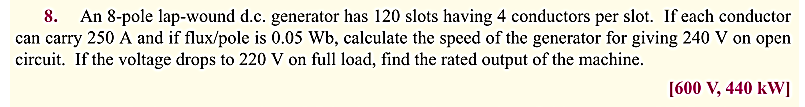 8. An 8-pole lap-wound d.c. generator has 120 slots having 4 conductors per slot. If each conductor
can carry 250 A and if flux/pole is 0.05 Wb, calculate the speed of the generator for giving 240 V on open
circuit. If the voltage drops to 220 V on full load, find the rated output of the machine.
[600 V, 440 kW]