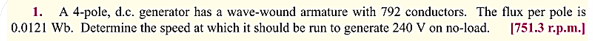 1. A 4-pole, d.c. generator has a wave-wound armature with 792 conductors. The flux per pole is
0.0121 Wb. Determine the speed at which it should be run to generate 240 V on no-load. [751.3 r.p.m.]