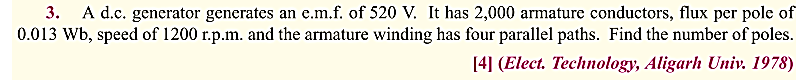 3. A d.c. generator generates an e.m.f. of 520 V. It has 2,000 armature conductors, flux per pole of
0.013 Wb, speed of 1200 r.p.m. and the armature winding has four parallel paths. Find the number of poles.
[4] (Elect. Technology, Aligarh Univ. 1978)