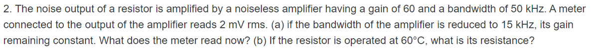 2. The noise output of a resistor is amplified by a noiseless amplifier having a gain of 60 and a bandwidth of 50 kHz. A meter
connected to the output of the amplifier reads 2 mV rms. (a) if the bandwidth of the amplifier is reduced to 15 kHz, its gain
remaining constant. What does the meter read now? (b) If the resistor is operated at 60°C, what is its resistance?