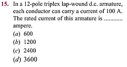 15. In a 12-pole triplex lap-wound d.c. armature,
each conductor can carry a current of 100 A.
The rated current of this armature is .............
ampere.
(a) 600
(b) 1200
(c) 2400
(d) 3600