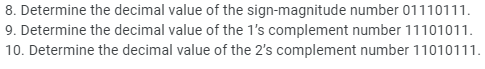 8. Determine the decimal value of the sign-magnitude number 01110111.
9. Determine the decimal value of the 1's complement number 11101011.
10. Determine the decimal value of the 2's complement number 11010111.