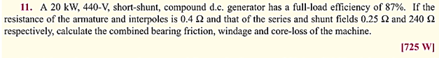 11. A 20 kW, 440-V, short-shunt, compound d.c. generator has a full-load efficiency of 87%. If the
resistance of the armature and interpoles is 0.4 22 and that of the series and shunt fields 0.25 £2 and 240 2
respectively, calculate the combined bearing friction, windage and core-loss of the machine.
[725 W]