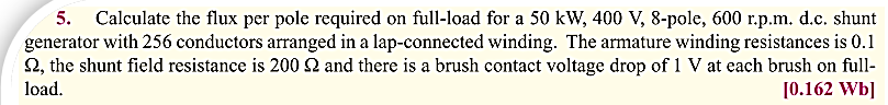 5. Calculate the flux per pole required on full-load for a 50 kW, 400 V, 8-pole, 600 r.p.m. d.c. shunt
generator with 256 conductors arranged in a lap-connected winding. The armature winding resistances is 0.1
S2, the shunt field resistance is 200 S2 and there is a brush contact voltage drop of 1 V at each brush on full-
load.
[0.162 Wb]