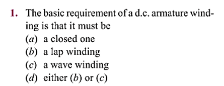 1. The basic
requirement of a d.c. armature wind-
ing is that it must be
(a) a closed one
(b) a lap winding
(c) a wave winding
(d) either (b) or (c)