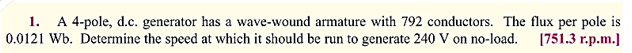 1. A 4-pole, d.c. generator has a wave-wound armature with 792 conductors. The flux per pole is
0.0121 Wb. Determine the speed at which it should be run to generate 240 V on no-load. [751.3 r.p.m.]