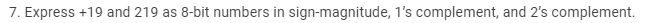 7. Express +19 and 219 as 8-bit numbers in sign-magnitude, 1's complement, and 2's complement.