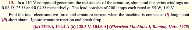 13. In a 110-V compound generator, the resistances of the armature, shunt and the series windings are
0.06 2,25 2 and 0.04 2 respectively. The load consists of 200 lamps each rated at 55 W, 110 V.
Find the total electromotive force and armature current when the machine is connected (i) long shunt
(ii) short shunt. Ignore armature reaction and brush drop.
[(a) 1200.4, 104.4 A (b) 120.3 V, 104.6 A] (Electrical Machines-I, Bombay Univ. 1979)