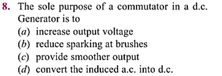 8. The sole purpose of a commutator in a d.c.
Generator is to
(a) increase output voltage
(b) reduce sparking at brushes
(c) provide smoother output
(d) convert the induced a.c. into d.c.